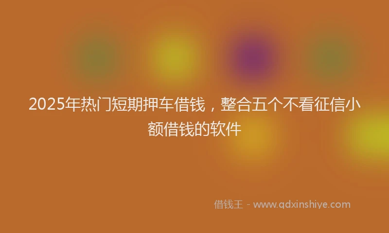 2025年热门短期押车借钱，整合五个不看征信小额借钱的软件