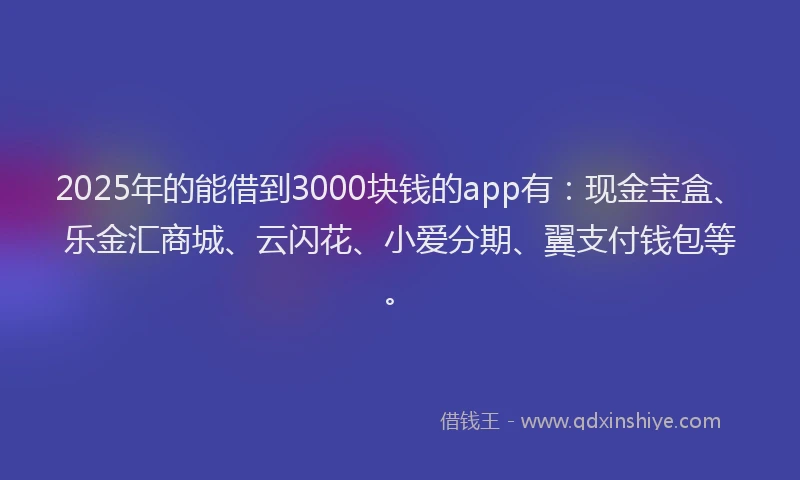 2025年的能借到3000块钱的app有：现金宝盒、乐金汇商城、云闪花、小爱分期、翼支付钱包等。