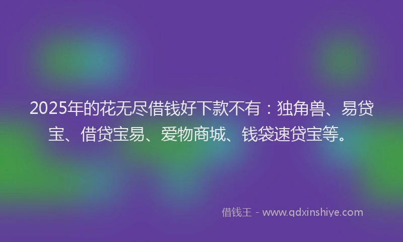 2025年的花无尽借钱好下款不有：独角兽、易贷宝、借贷宝易、爱物商城、钱袋速贷宝等。