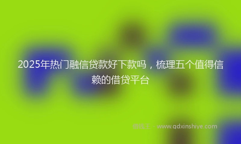 2025年热门融信贷款好下款吗，梳理五个值得信赖的借贷平台