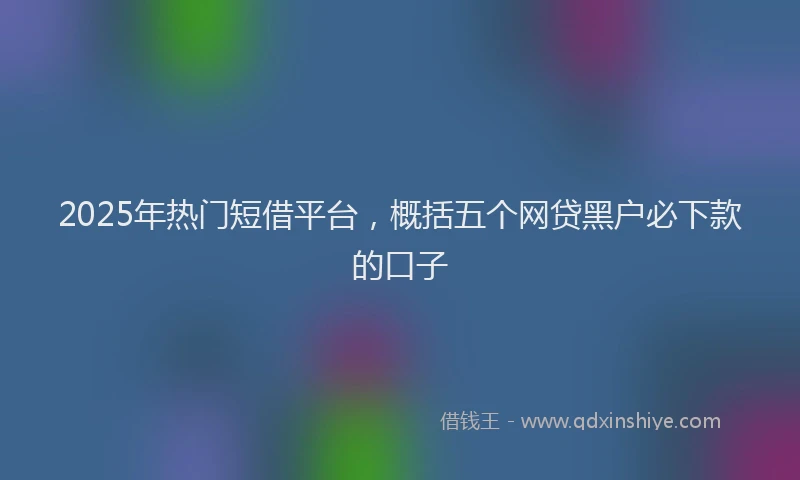 2025年热门短借平台，概括五个网贷黑户必下款的口子