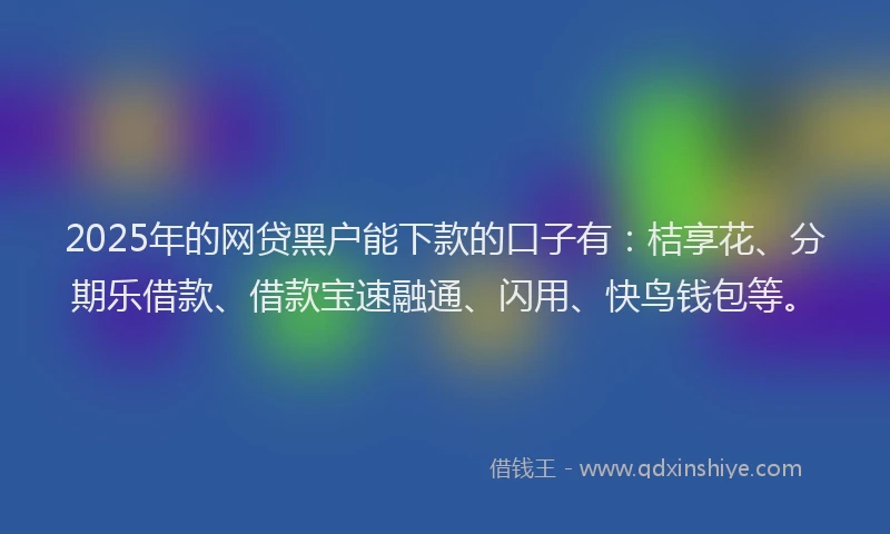 2025年的网贷黑户能下款的口子有：桔享花、分期乐借款、借款宝速融通、闪用、快鸟钱包等。