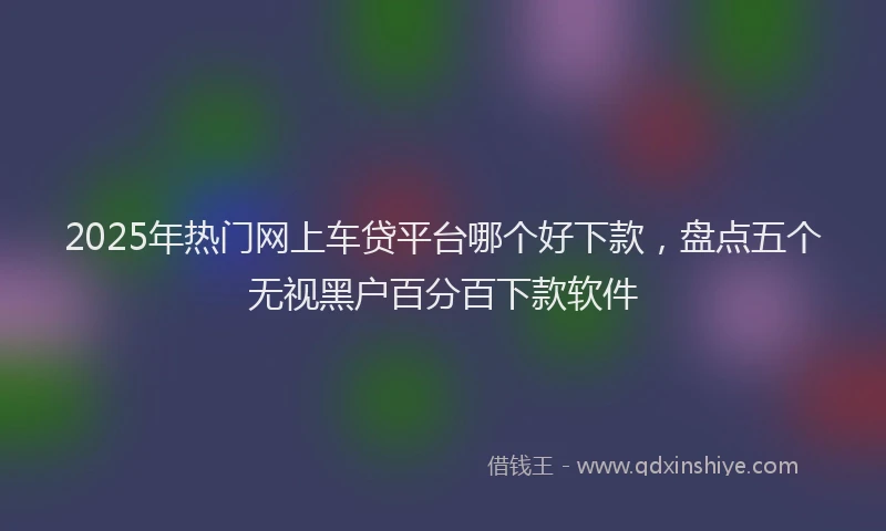 2025年热门网上车贷平台哪个好下款，盘点五个无视黑户百分百下款软件