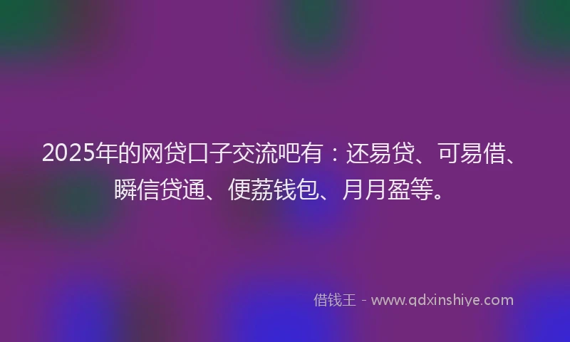 2025年的网贷口子交流吧有：还易贷、可易借、瞬信贷通、便荔钱包、月月盈等。