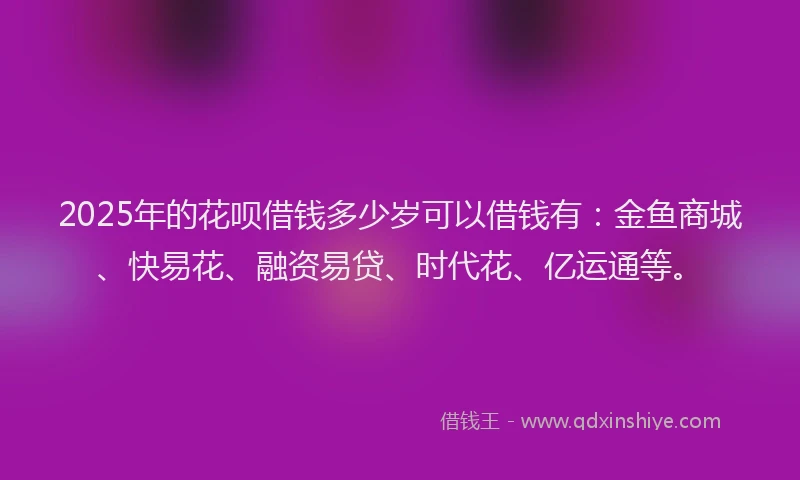 2025年的花呗借钱多少岁可以借钱有：金鱼商城、快易花、融资易贷、时代花、亿运通等。