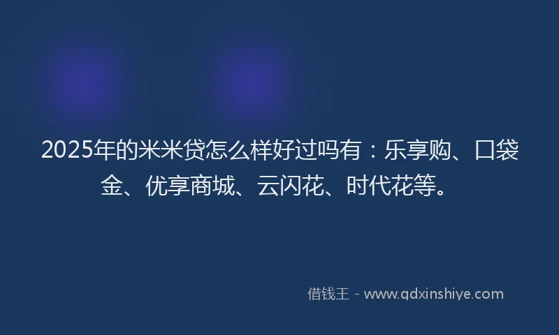 2025年的米米贷怎么样好过吗有：乐享购、口袋金、优享商城、云闪花、时代花等。