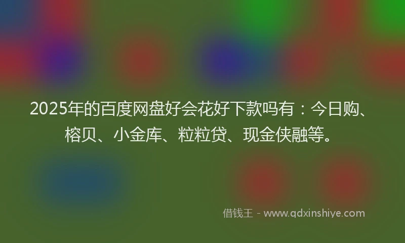2025年的百度网盘好会花好下款吗有：今日购、榕贝、小金库、粒粒贷、现金侠融等。