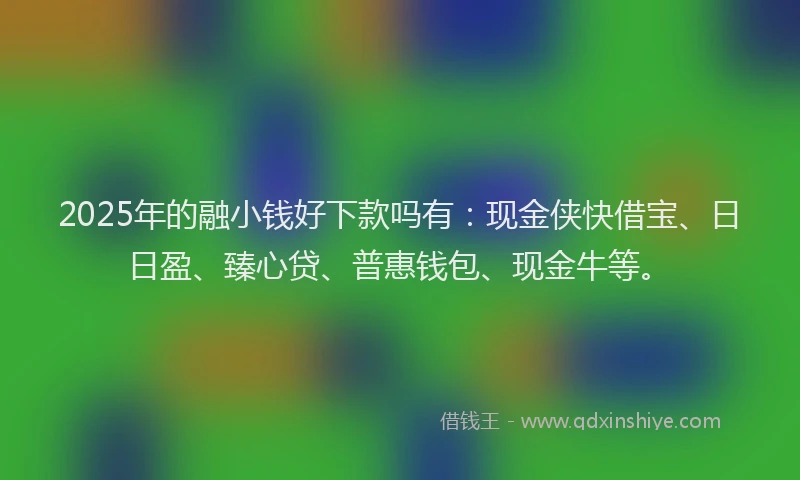 2025年的融小钱好下款吗有：现金侠快借宝、日日盈、臻心贷、普惠钱包、现金牛等。