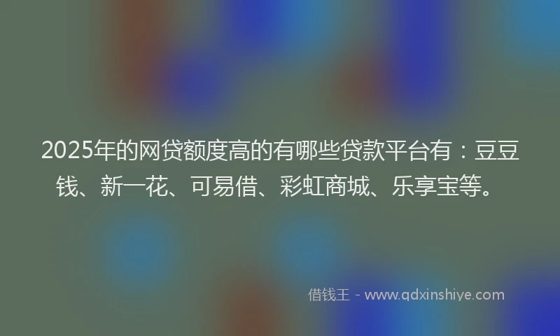 2025年的网贷额度高的有哪些贷款平台有：豆豆钱、新一花、可易借、彩虹商城、乐享宝等。