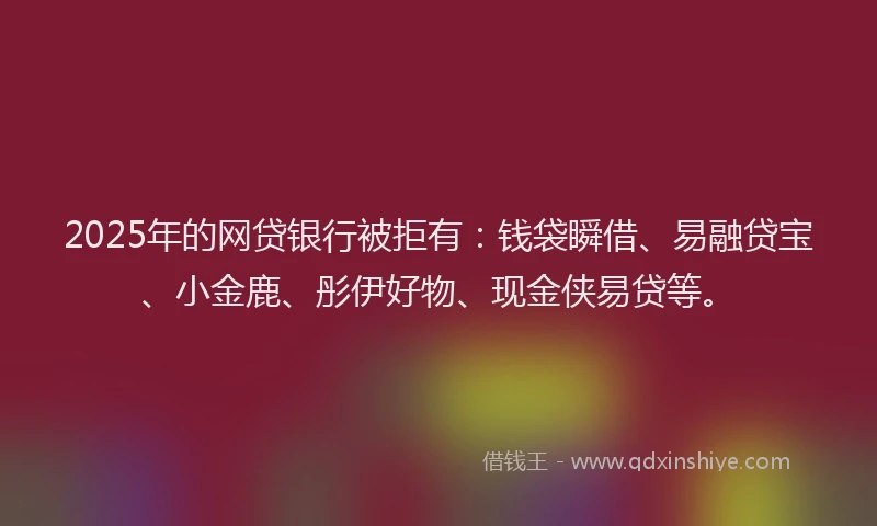 2025年的网贷银行被拒有：钱袋瞬借、易融贷宝、小金鹿、彤伊好物、现金侠易贷等。
