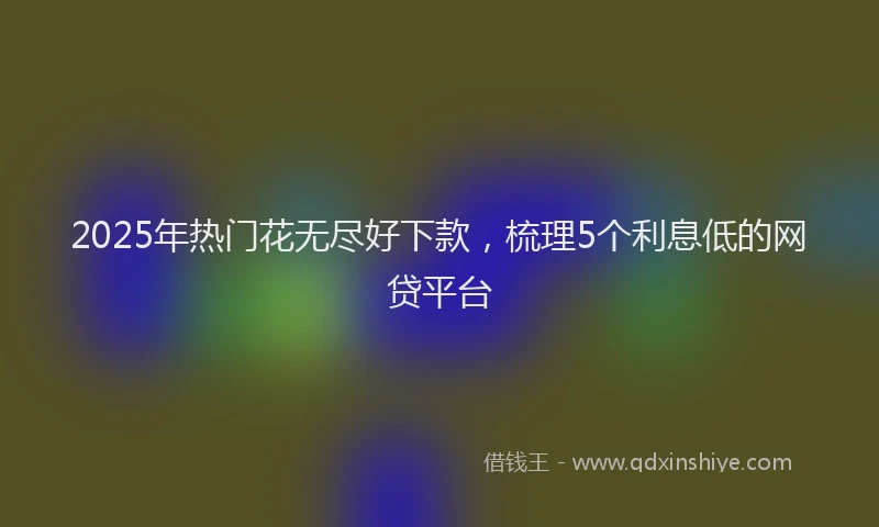 2025年热门花无尽好下款，梳理5个利息低的网贷平台