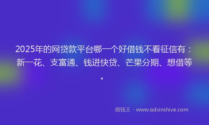 2025年的网贷款平台哪一个好借钱不看征信有：新一花、支富通、钱进快贷、芒果分期、想借等。