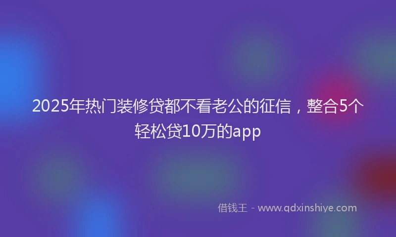 2025年热门装修贷都不看老公的征信，整合5个轻松贷10万的app