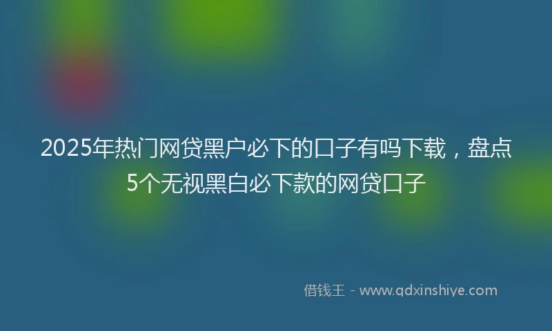 2025年热门网贷黑户必下的口子有吗下载，盘点5个无视黑白必下款的网贷口子
