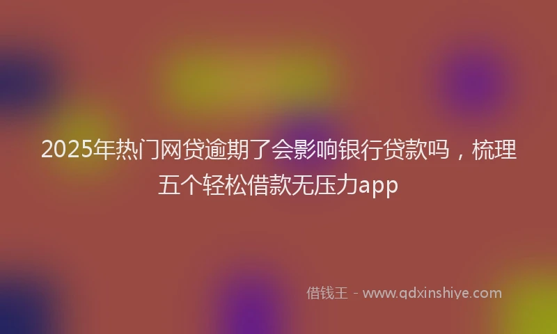 2025年热门网贷逾期了会影响银行贷款吗，梳理五个轻松借款无压力app