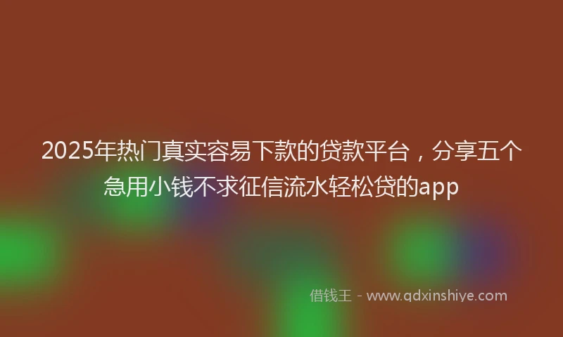 2025年热门真实容易下款的贷款平台，分享五个急用小钱不求征信流水轻松贷的app
