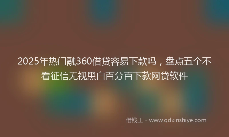 2025年热门融360借贷容易下款吗，盘点五个不看征信无视黑白百分百下款网贷软件