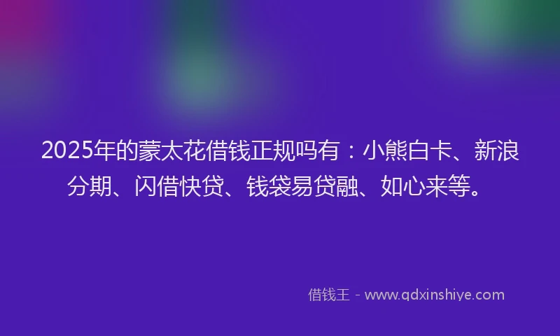 2025年的蒙太花借钱正规吗有：小熊白卡、新浪分期、闪借快贷、钱袋易贷融、如心来等。