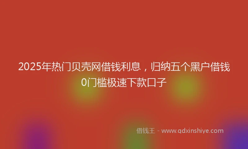 2025年热门贝壳网借钱利息，归纳五个黑户借钱0门槛极速下款口子