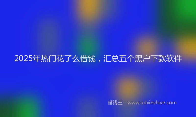 2025年热门花了么借钱，汇总五个黑户下款软件