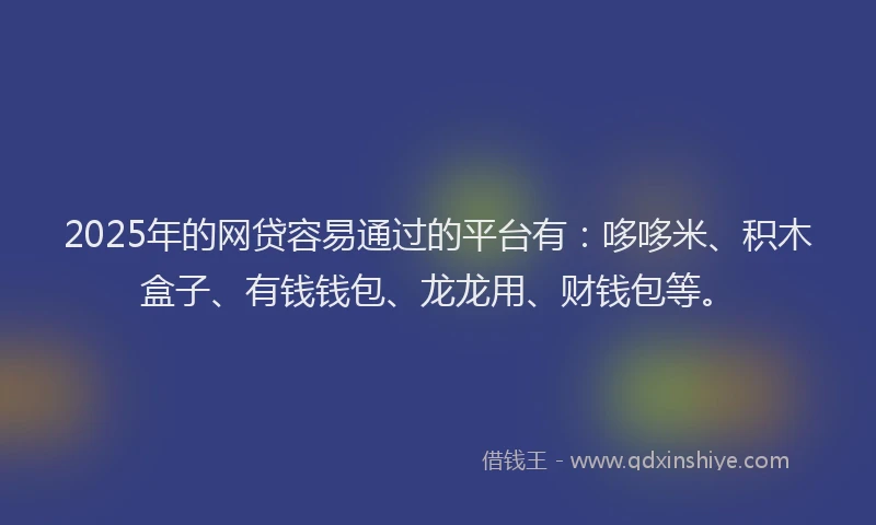 2025年的网贷容易通过的平台有：哆哆米、积木盒子、有钱钱包、龙龙用、财钱包等。