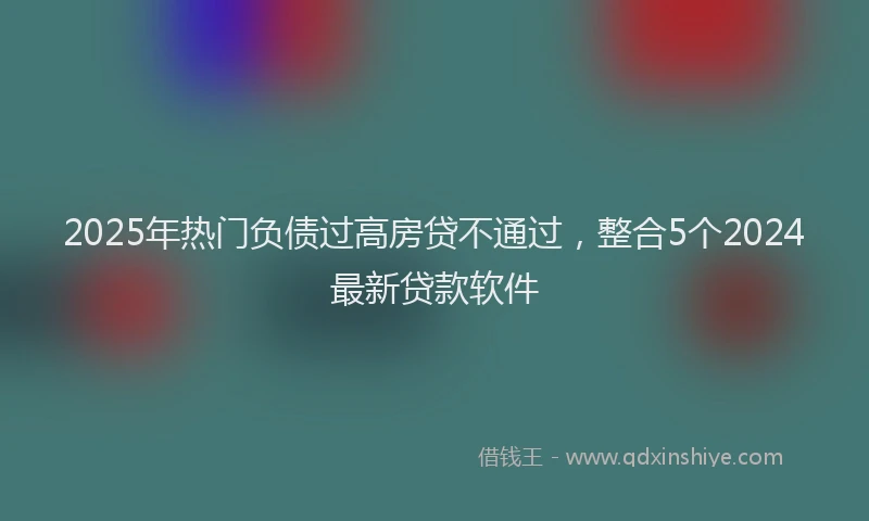 2025年热门负债过高房贷不通过，整合5个2024最新贷款软件