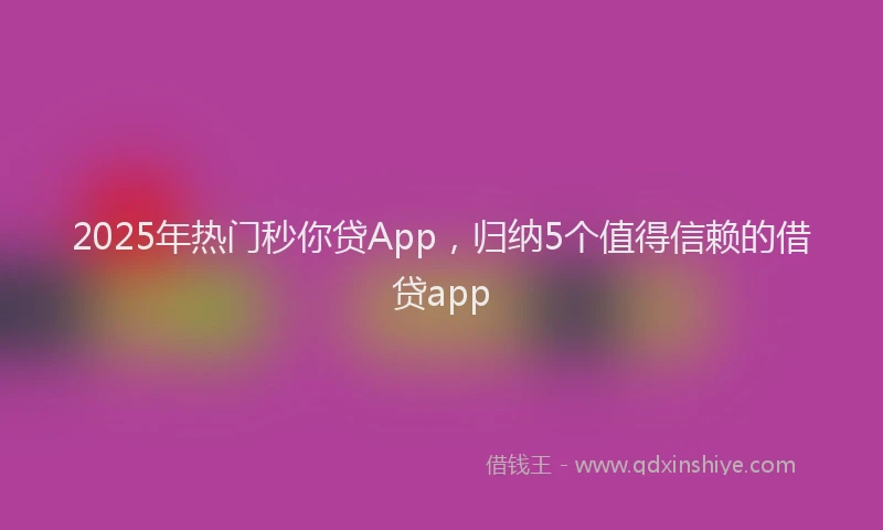 2025年热门秒你贷App，归纳5个值得信赖的借贷app