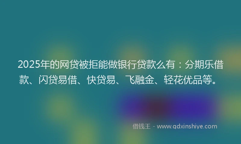 2025年的网贷被拒能做银行贷款么有：分期乐借款、闪贷易借、快贷易、飞融金、轻花优品等。