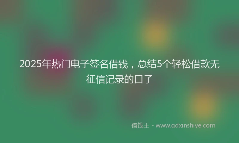 2025年热门电子签名借钱，总结5个轻松借款无征信记录的口子