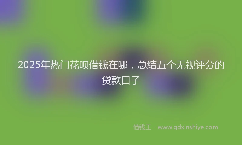 2025年热门花呗借钱在哪，总结五个无视评分的贷款口子