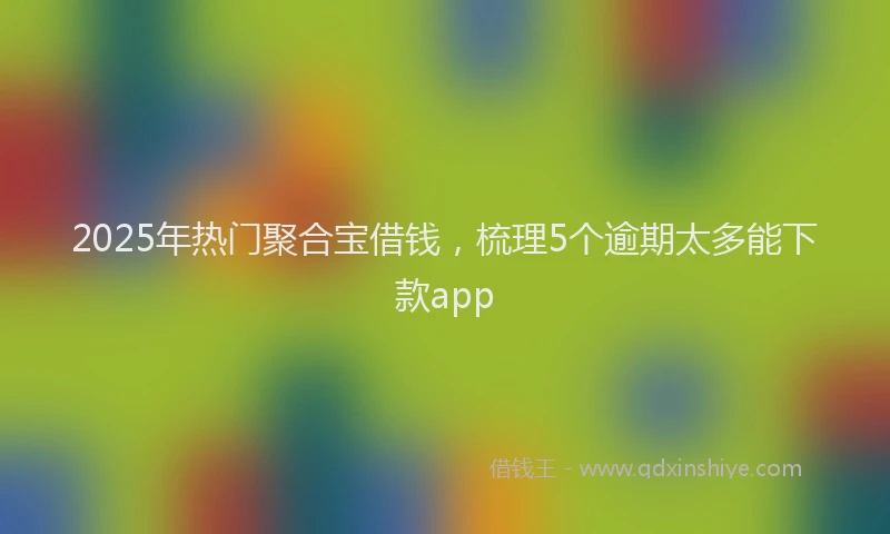 2025年热门聚合宝借钱，梳理5个逾期太多能下款app
