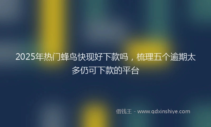 2025年热门蜂鸟快现好下款吗，梳理五个逾期太多仍可下款的平台