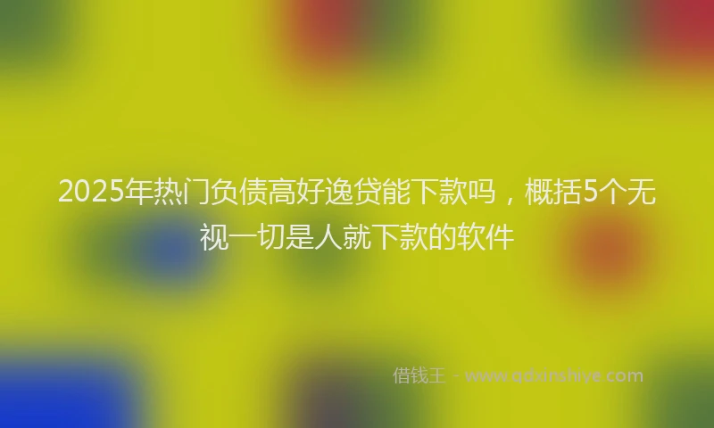 2025年热门负债高好逸贷能下款吗，概括5个无视一切是人就下款的软件
