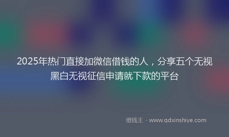 2025年热门直接加微信借钱的人，分享五个无视黑白无视征信申请就下款的平台