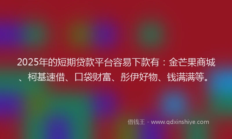 2025年的短期贷款平台容易下款有：金芒果商城、柯基速借、口袋财富、彤伊好物、钱满满等。
