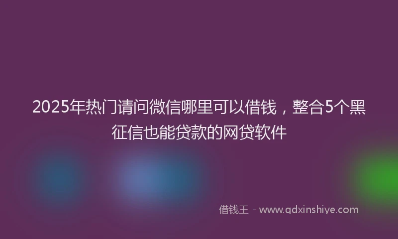 2025年热门请问微信哪里可以借钱，整合5个黑征信也能贷款的网贷软件