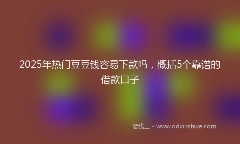 2025年热门豆豆钱容易下款吗，概括5个靠谱的借款口子