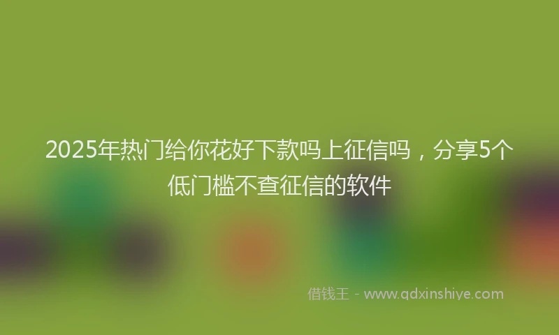 2025年热门给你花好下款吗上征信吗，分享5个低门槛不查征信的软件