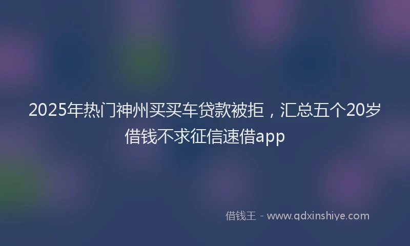 2025年热门神州买买车贷款被拒，汇总五个20岁借钱不求征信速借app