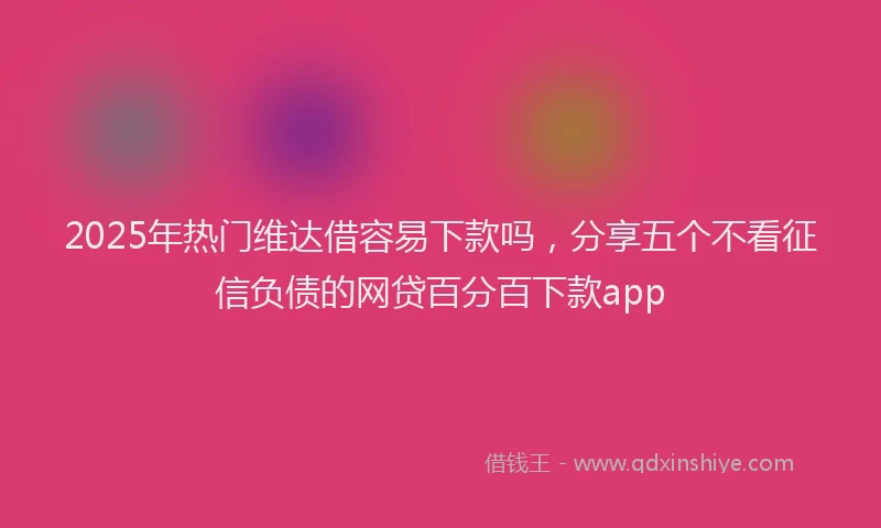 2025年热门维达借容易下款吗，分享五个不看征信负债的网贷百分百下款app