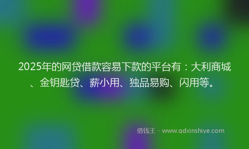 2025年的网贷借款容易下款的平台有：大利商城、金钥匙贷、薪小用、独品易购、闪用等。