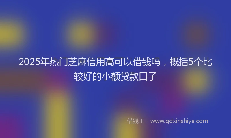 2025年热门芝麻信用高可以借钱吗，概括5个比较好的小额贷款口子
