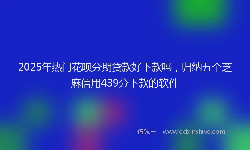 2025年热门花呗分期贷款好下款吗，归纳五个芝麻信用439分下款的软件