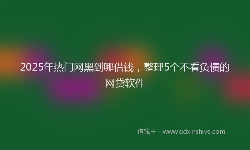 2025年热门网黑到哪借钱，整理5个不看负债的网贷软件