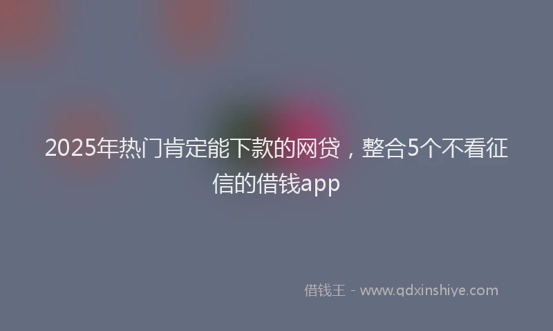 2025年热门肯定能下款的网贷，整合5个不看征信的借钱app