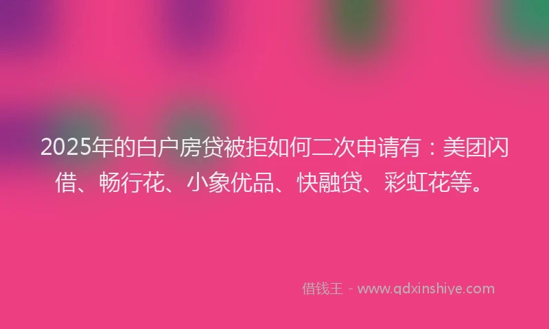 2025年的白户房贷被拒如何二次申请有：美团闪借、畅行花、小象优品、快融贷、彩虹花等。