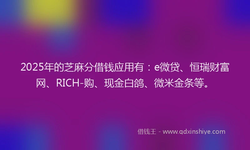 2025年的芝麻分借钱应用有：e微贷、恒瑞财富网、RICH-购、现金白鸽、微米金条等。