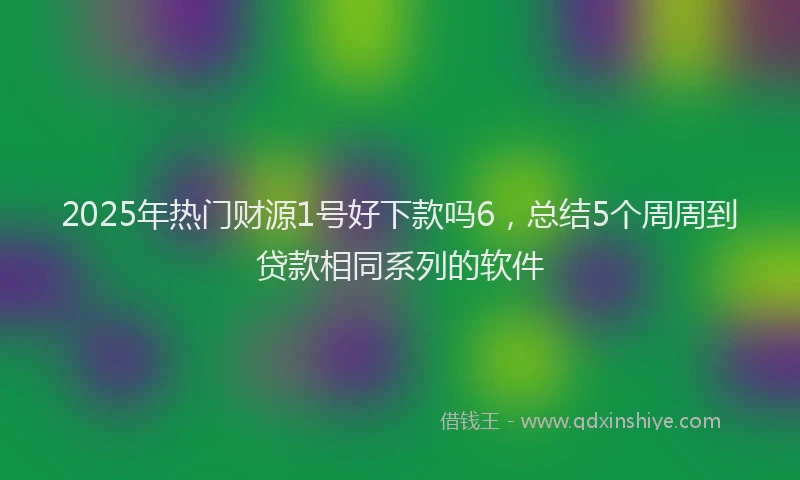 2025年热门财源1号好下款吗6，总结5个周周到贷款相同系列的软件