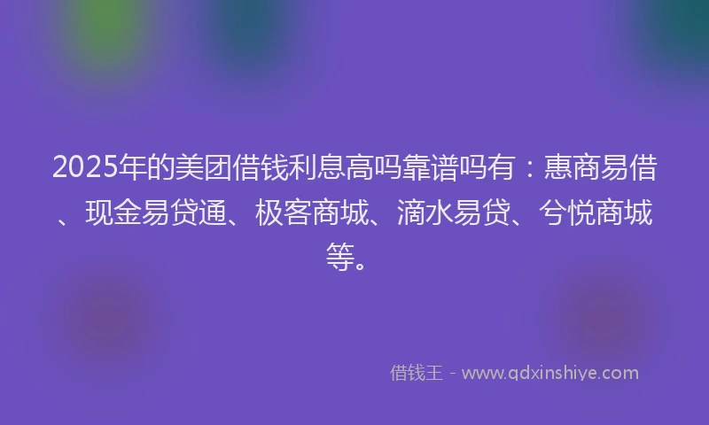 2025年的美团借钱利息高吗靠谱吗有：惠商易借、现金易贷通、极客商城、滴水易贷、兮悦商城等。