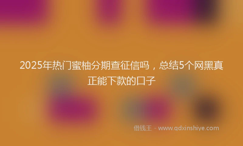 2025年热门蜜柚分期查征信吗，总结5个网黑真正能下款的口子